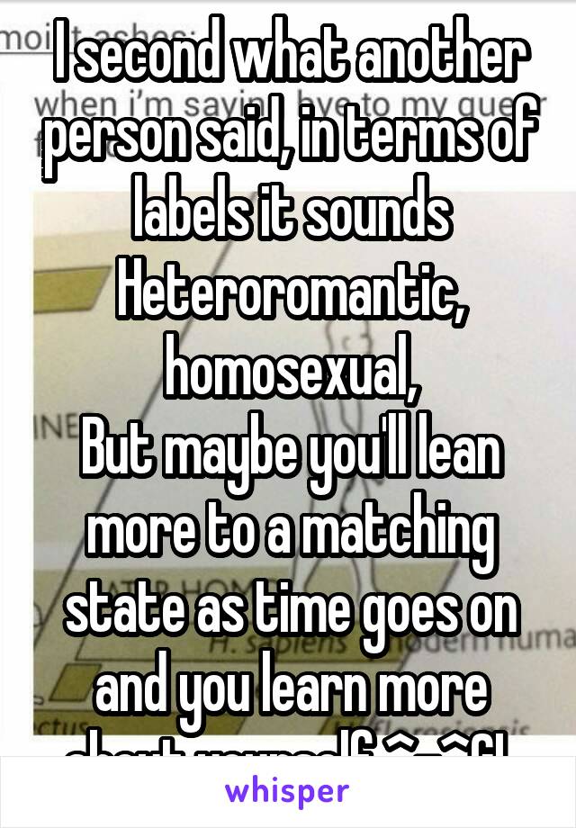 I second what another person said, in terms of labels it sounds Heteroromantic, homosexual,
But maybe you'll lean more to a matching state as time goes on and you learn more about yourself ^-^GL
