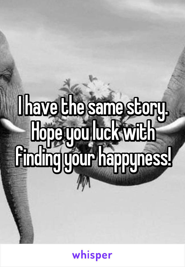 I have the same story. Hope you luck with finding your happyness!