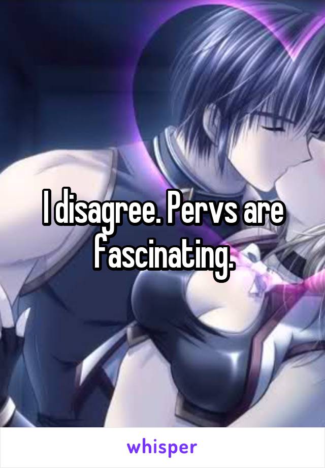 I disagree. Pervs are fascinating.