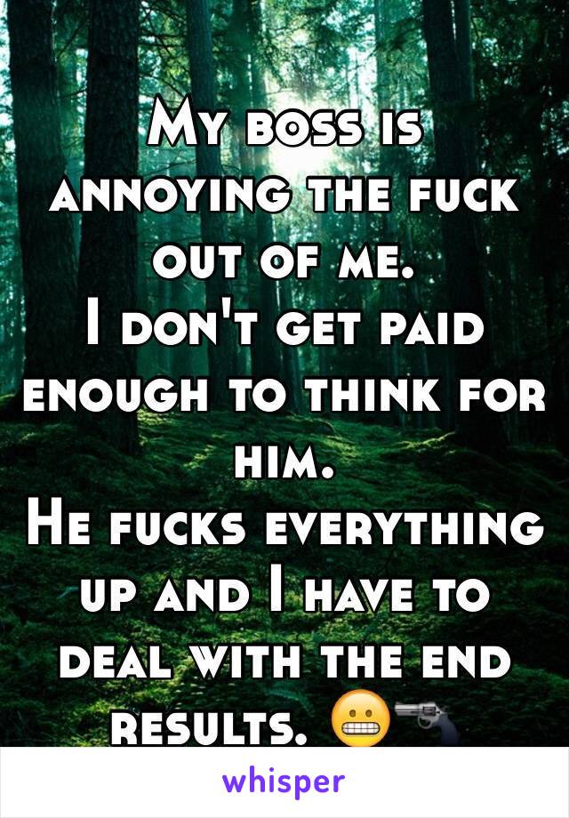 My boss is annoying the fuck out of me. 
I don't get paid enough to think for him. 
He fucks everything up and I have to deal with the end results. 😬🔫