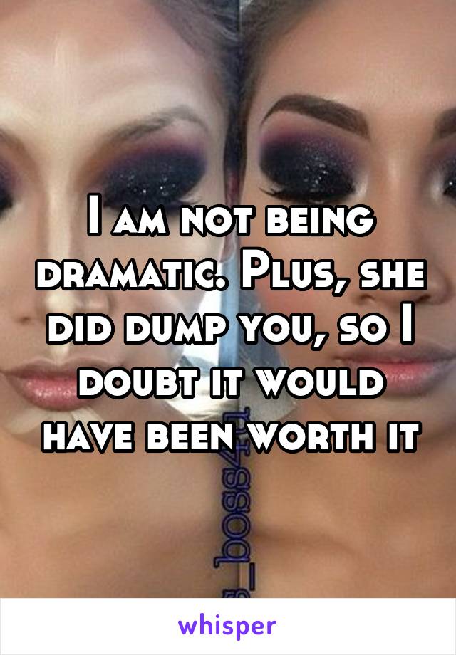 I am not being dramatic. Plus, she did dump you, so I doubt it would have been worth it