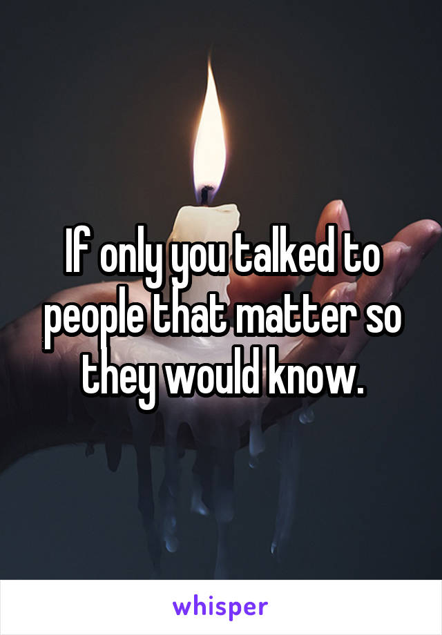 If only you talked to people that matter so they would know.