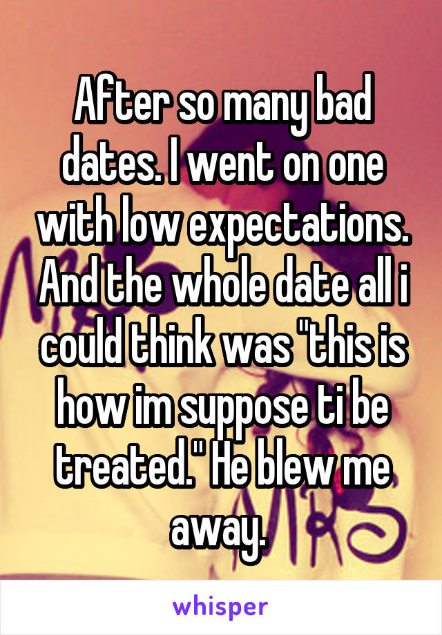 After so many bad dates. I went on one with low expectations. And the whole date all i could think was "this is how im suppose ti be treated." He blew me away. 