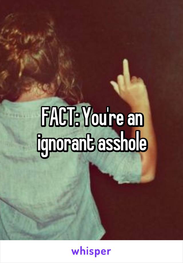 FACT: You're an ignorant asshole