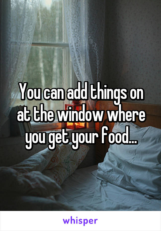 You can add things on at the window where you get your food...