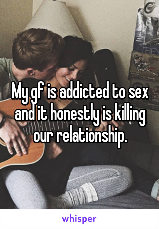 My gf is addicted to sex and it honestly is killing our relationship.