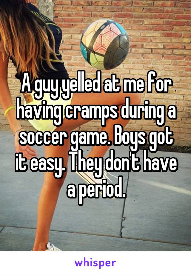 A guy yelled at me for having cramps during a soccer game. Boys got it easy. They don't have a period.