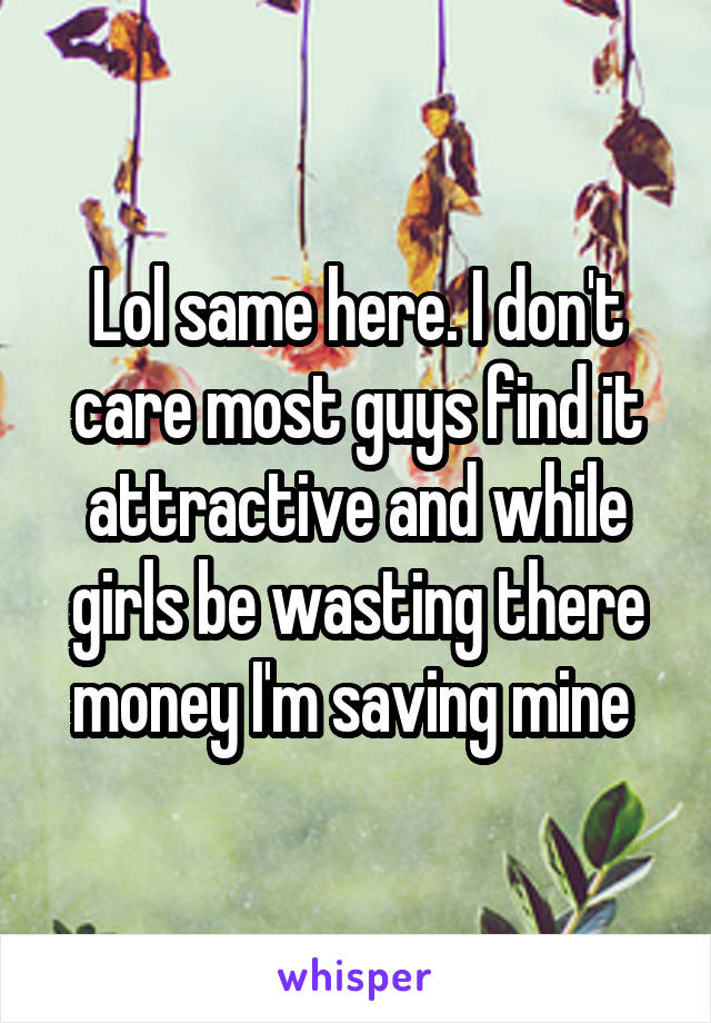 Lol same here. I don't care most guys find it attractive and while girls be wasting there money I'm saving mine 