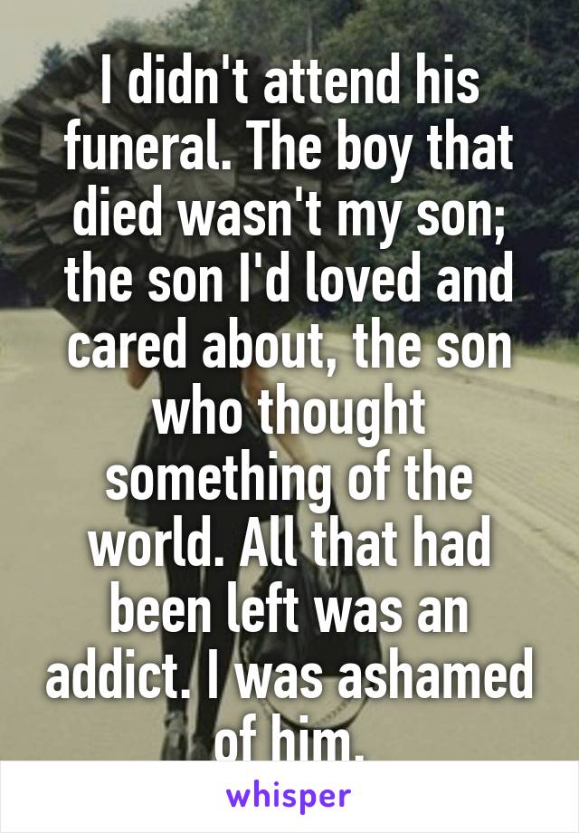 I didn't attend his funeral. The boy that died wasn't my son; the son I'd loved and cared about, the son who thought something of the world. All that had been left was an addict. I was ashamed of him.
