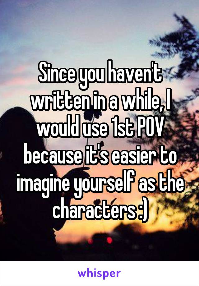 Since you haven't written in a while, I would use 1st POV because it's easier to imagine yourself as the characters :)