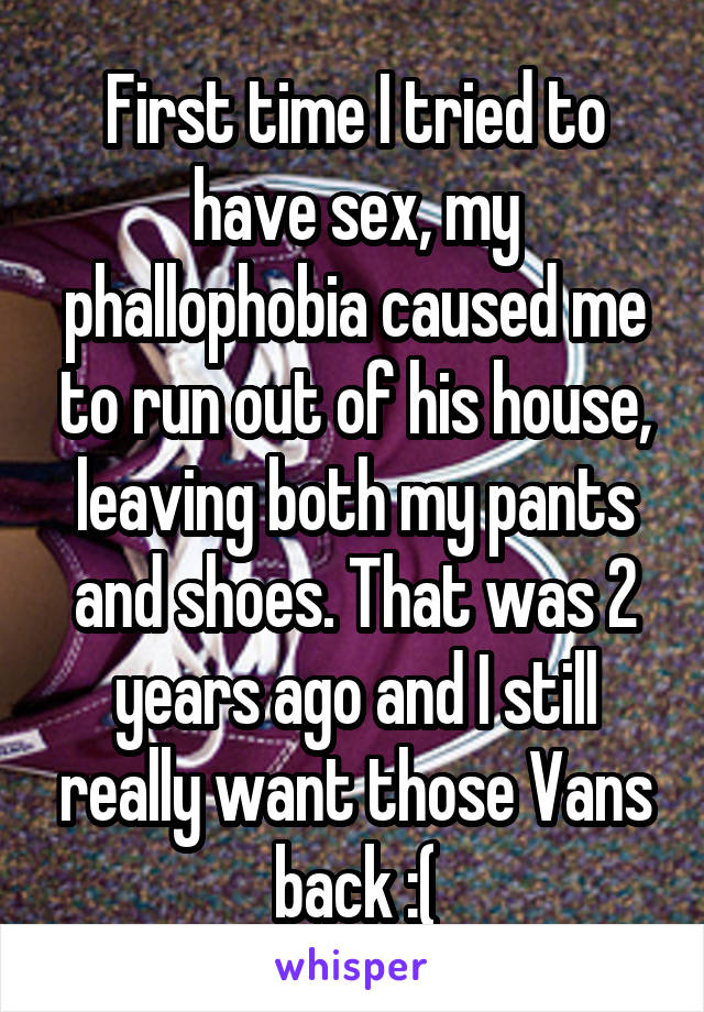 First time I tried to have sex, my phallophobia caused me to run out of his house, leaving both my pants and shoes. That was 2 years ago and I still really want those Vans back :(