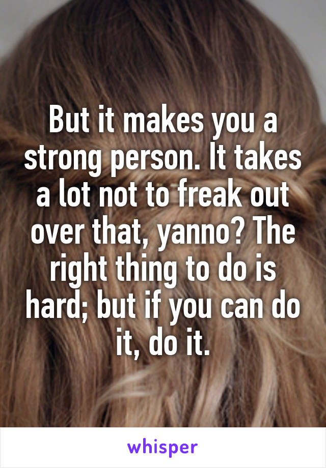 But it makes you a strong person. It takes a lot not to freak out over that, yanno? The right thing to do is hard; but if you can do it, do it.