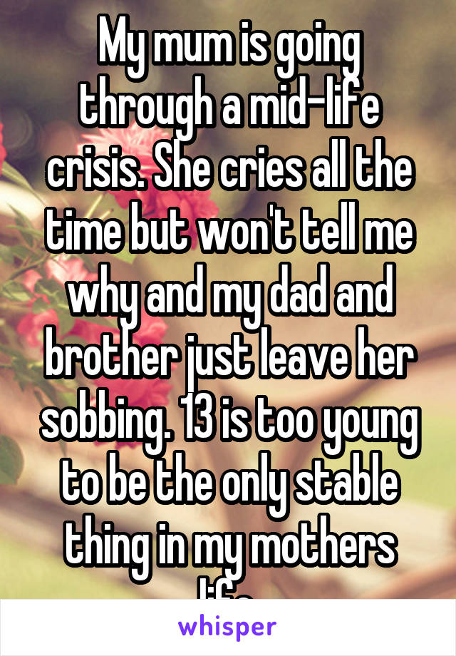 My mum is going through a mid-life crisis. She cries all the time but won't tell me why and my dad and brother just leave her sobbing. 13 is too young to be the only stable thing in my mothers life.