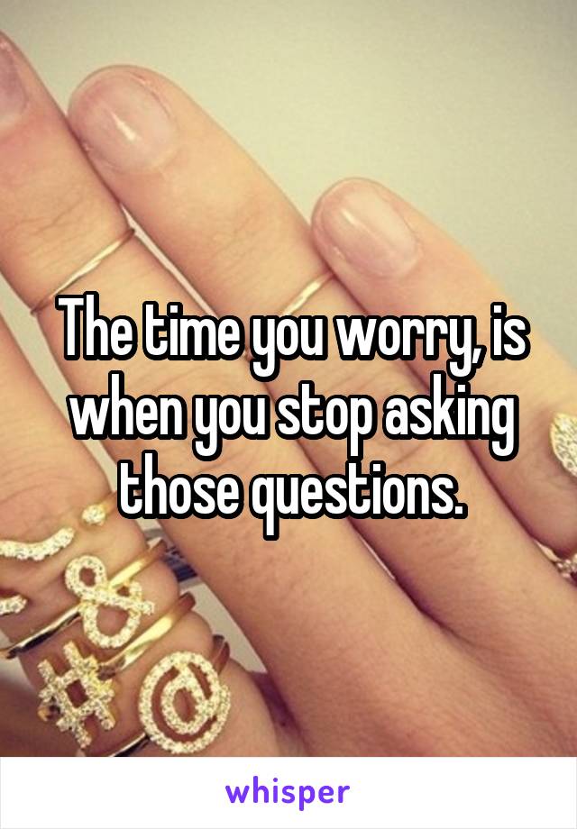 The time you worry, is when you stop asking those questions.