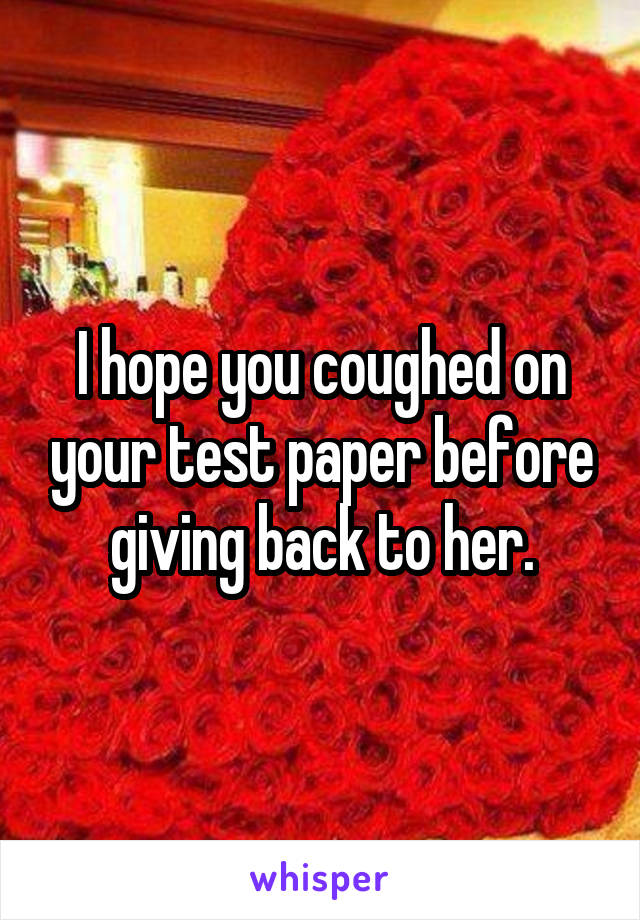 I hope you coughed on your test paper before giving back to her.