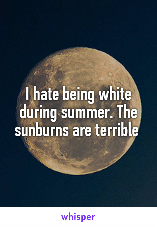 I hate being white during summer. The sunburns are terrible 