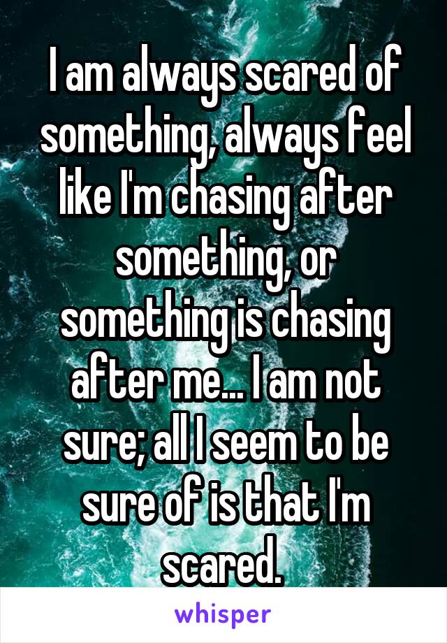 I am always scared of something, always feel like I'm chasing after something, or something is chasing after me... I am not sure; all I seem to be sure of is that I'm scared. 