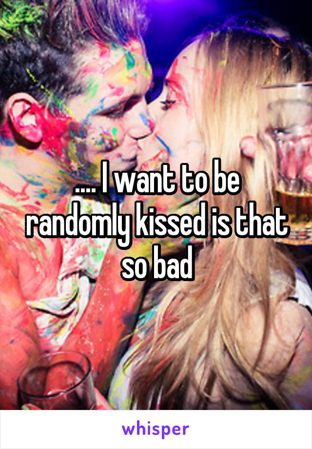 .... I want to be randomly kissed is that so bad