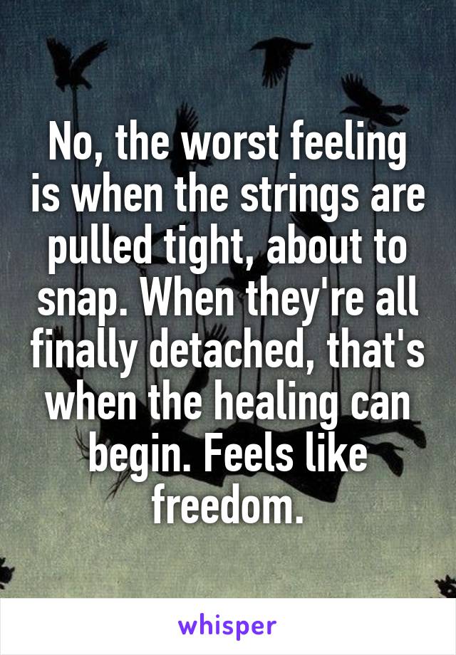No, the worst feeling is when the strings are pulled tight, about to snap. When they're all finally detached, that's when the healing can begin. Feels like freedom.