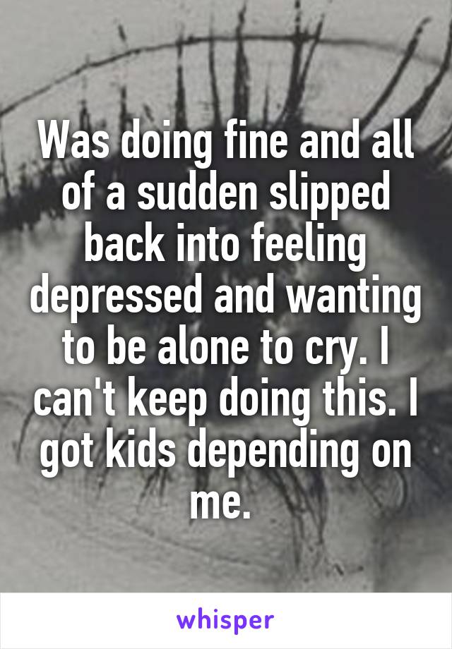 Was doing fine and all of a sudden slipped back into feeling depressed and wanting to be alone to cry. I can't keep doing this. I got kids depending on me. 