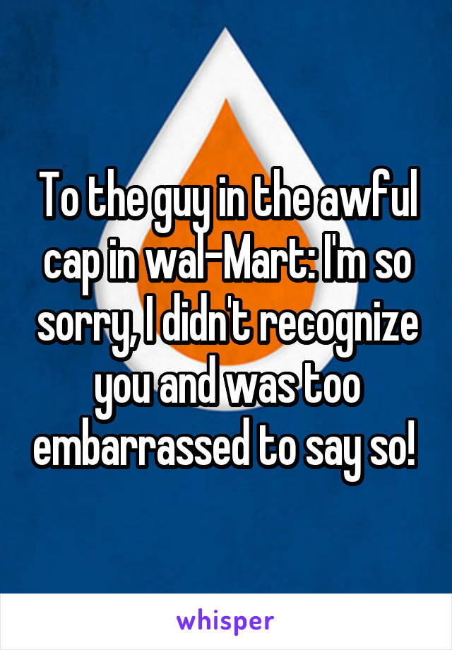 To the guy in the awful cap in wal-Mart: I'm so sorry, I didn't recognize you and was too embarrassed to say so! 