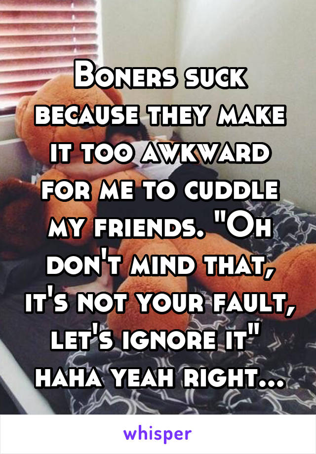 Boners suck because they make it too awkward for me to cuddle my friends. "Oh don't mind that, it's not your fault, let's ignore it" 
haha yeah right...