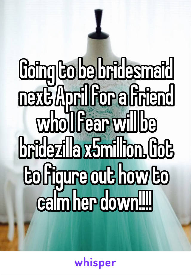 Going to be bridesmaid next April for a friend who I fear will be bridezilla x5million. Got to figure out how to calm her down!!!! 