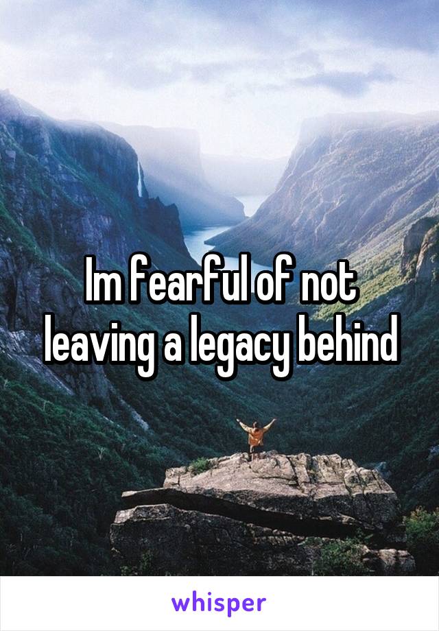 Im fearful of not leaving a legacy behind