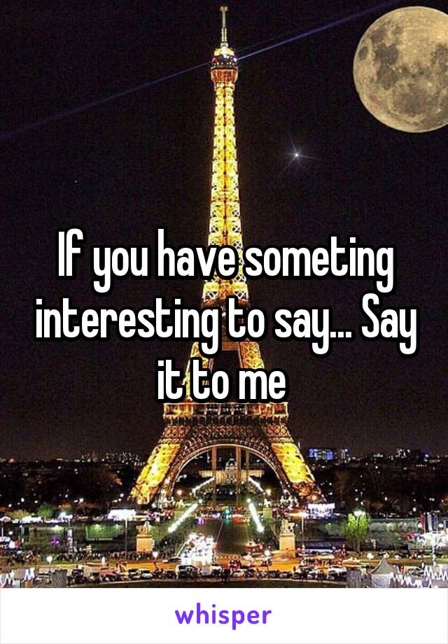 If you have someting interesting to say... Say it to me 