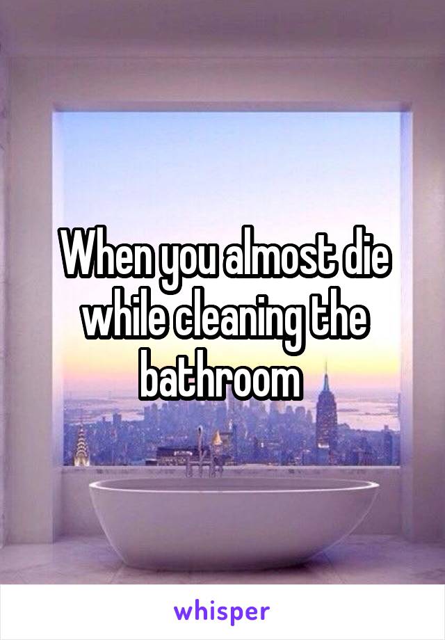 When you almost die while cleaning the bathroom 