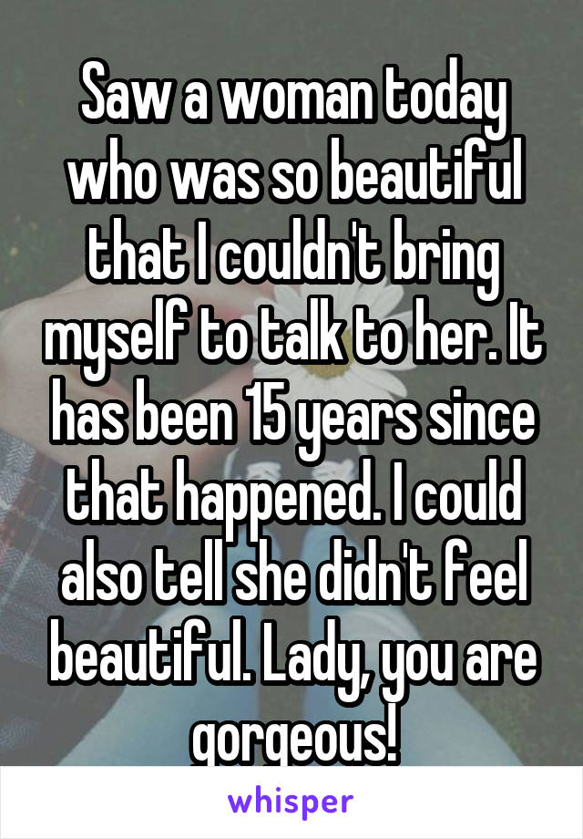 Saw a woman today who was so beautiful that I couldn't bring myself to talk to her. It has been 15 years since that happened. I could also tell she didn't feel beautiful. Lady, you are gorgeous!