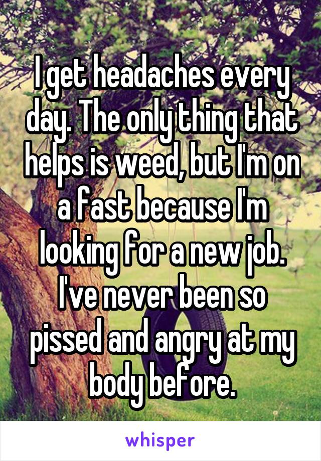 I get headaches every day. The only thing that helps is weed, but I'm on a fast because I'm looking for a new job. I've never been so pissed and angry at my body before.