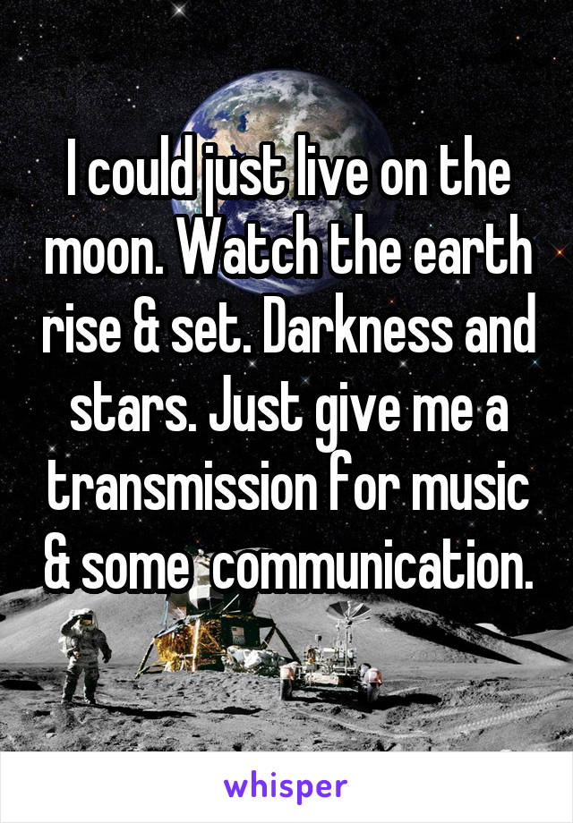 I could just live on the moon. Watch the earth rise & set. Darkness and stars. Just give me a transmission for music & some  communication. 
