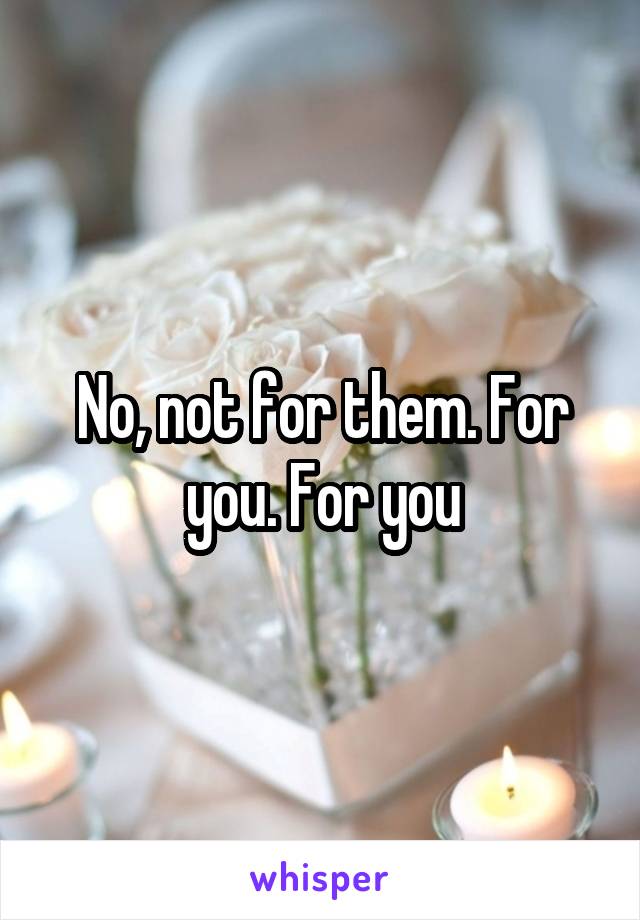No, not for them. For you. For you