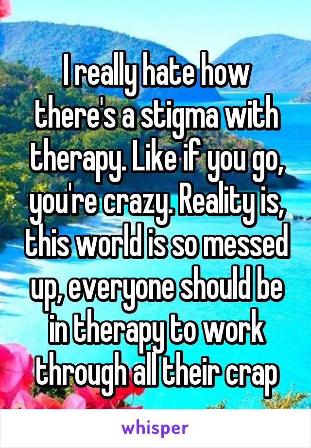 I really hate how there's a stigma with therapy. Like if you go, you're crazy. Reality is, this world is so messed up, everyone should be in therapy to work through all their crap
