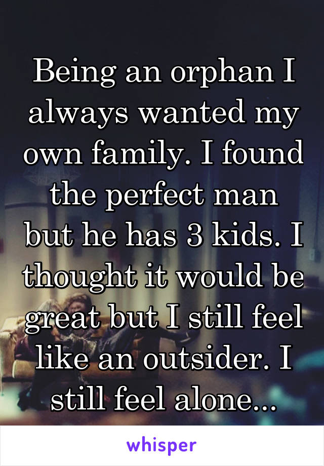 Being an orphan I always wanted my own family. I found the perfect man but he has 3 kids. I thought it would be great but I still feel like an outsider. I still feel alone...