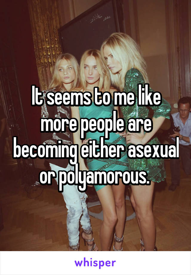 It seems to me like more people are becoming either asexual or polyamorous. 
