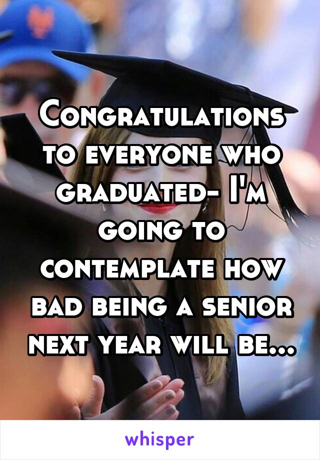 Congratulations to everyone who graduated- I'm going to contemplate how bad being a senior next year will be...