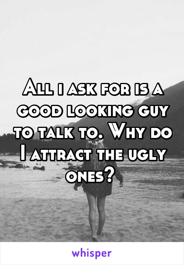 All i ask for is a good looking guy to talk to. Why do I attract the ugly ones? 