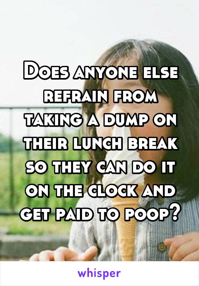 Does anyone else refrain from taking a dump on their lunch break so they can do it on the clock and get paid to poop?