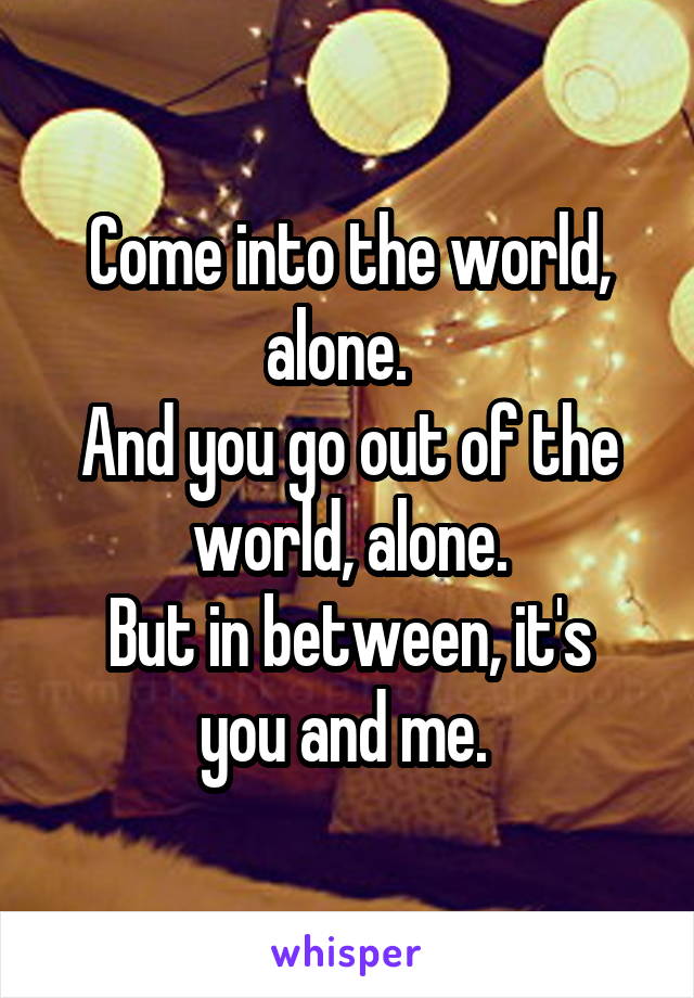 Come into the world, alone.  
And you go out of the world, alone.
But in between, it's you and me. 
