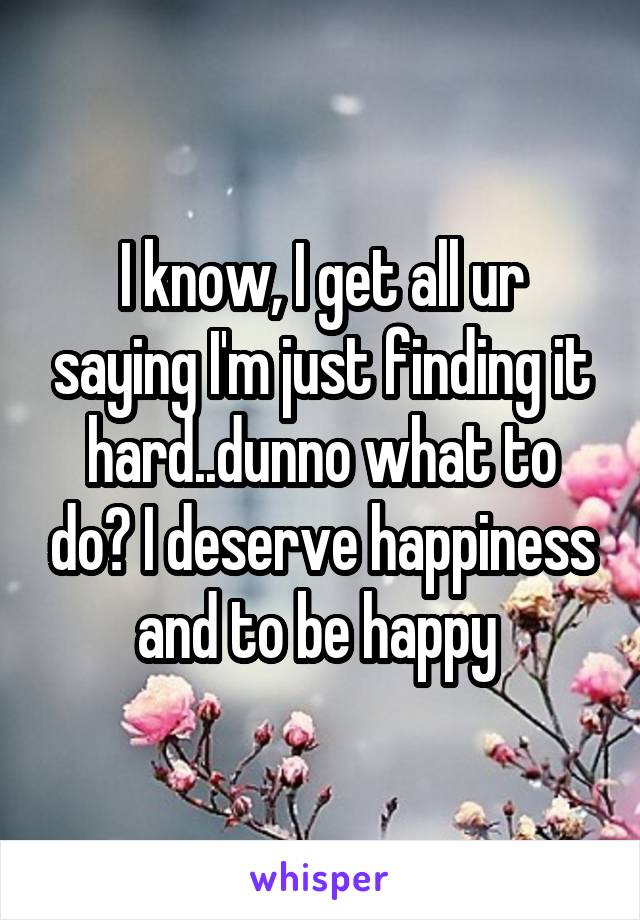 I know, I get all ur saying I'm just finding it hard..dunno what to do? I deserve happiness and to be happy 