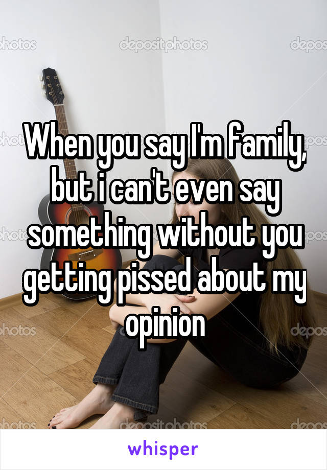 When you say I'm family, but i can't even say something without you getting pissed about my opinion