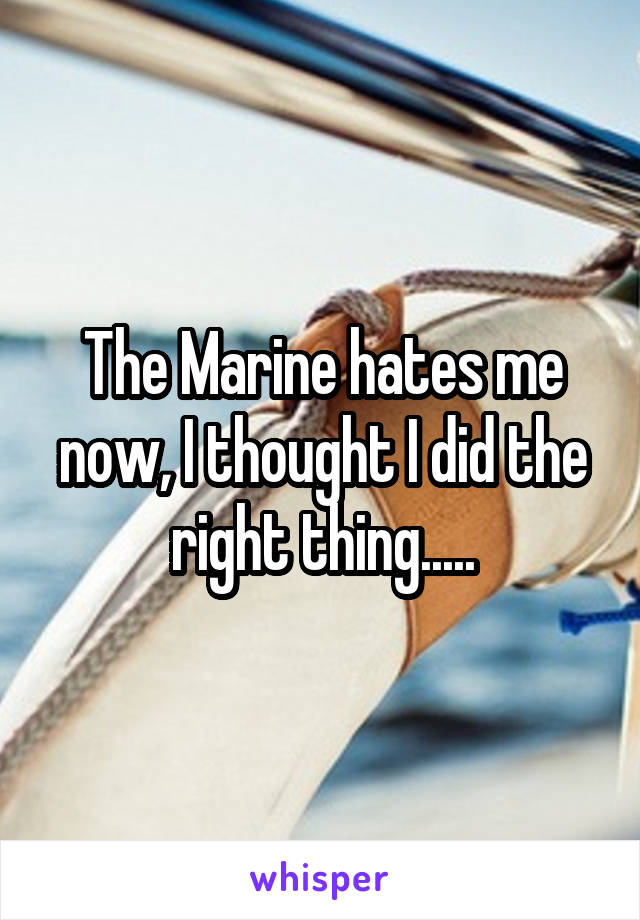 The Marine hates me now, I thought I did the right thing.....