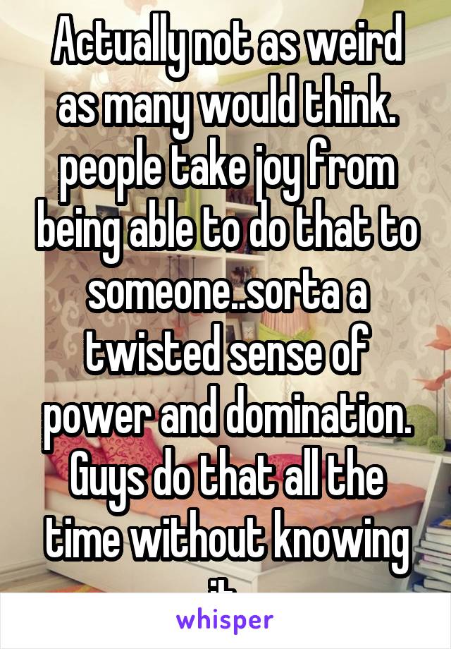 Actually not as weird as many would think. people take joy from being able to do that to someone..sorta a twisted sense of power and domination. Guys do that all the time without knowing it 