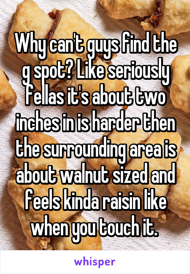 Why can't guys find the g spot? Like seriously fellas it's about two inches in is harder then the surrounding area is about walnut sized and feels kinda raisin like when you touch it. 