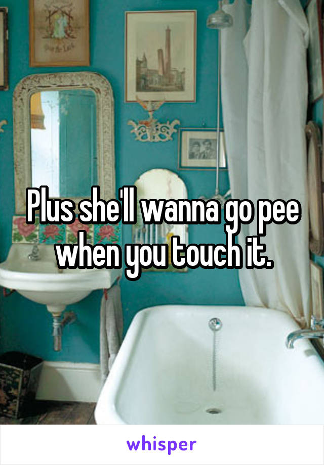 Plus she'll wanna go pee when you touch it.