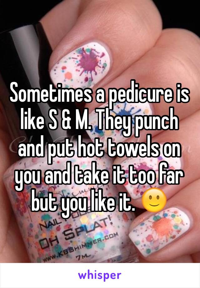 Sometimes a pedicure is like S & M. They punch and put hot towels on you and take it too far but you like it. 🙂