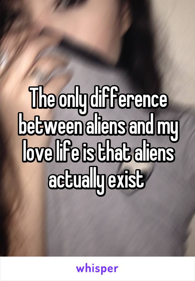 The only difference between aliens and my love life is that aliens actually exist 