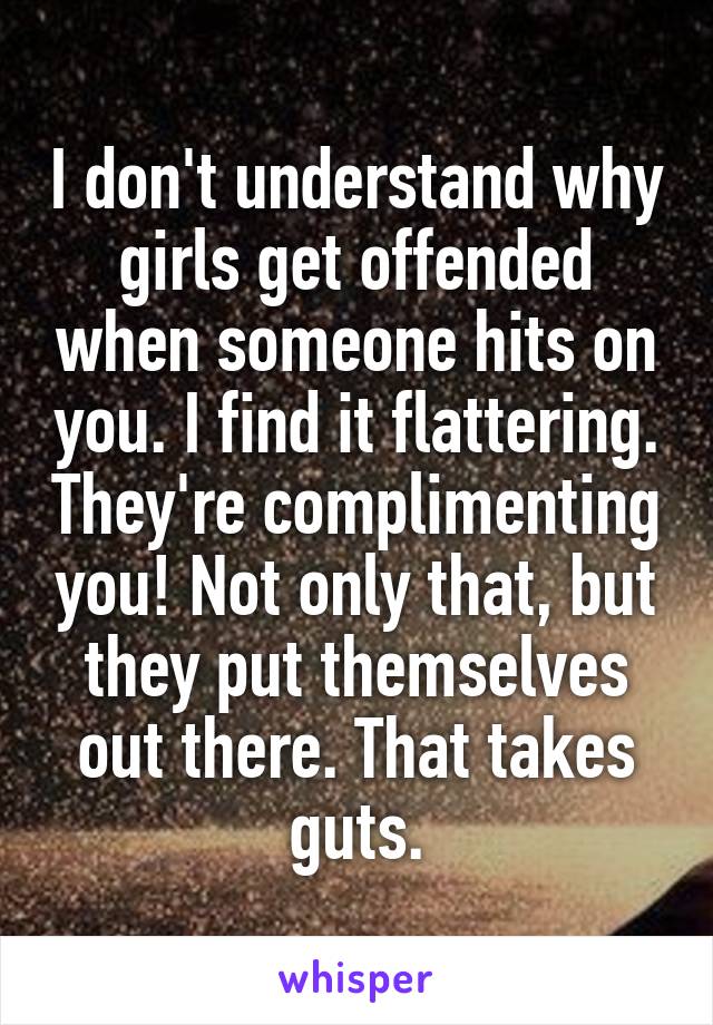 I don't understand why girls get offended when someone hits on you. I find it flattering. They're complimenting you! Not only that, but they put themselves out there. That takes guts.